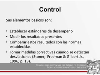 Control
Sus elementos básicos son:
• Establecer estándares de desempeño
• Medir los resultados presentes
• Comparar estos resultados con las normas
establecidas
• Tomar medidas correctivas cuando se detectan
desviaciones (Stoner, Freeman & Gilbert Jr.,
1996, p. 13).
 