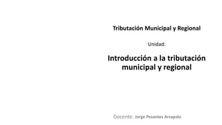 Docente:
Unidad:
Tributación Municipal y Regional
Introducción a la tributación
municipal y regional
Jorge Pesantes Arzapalo
 