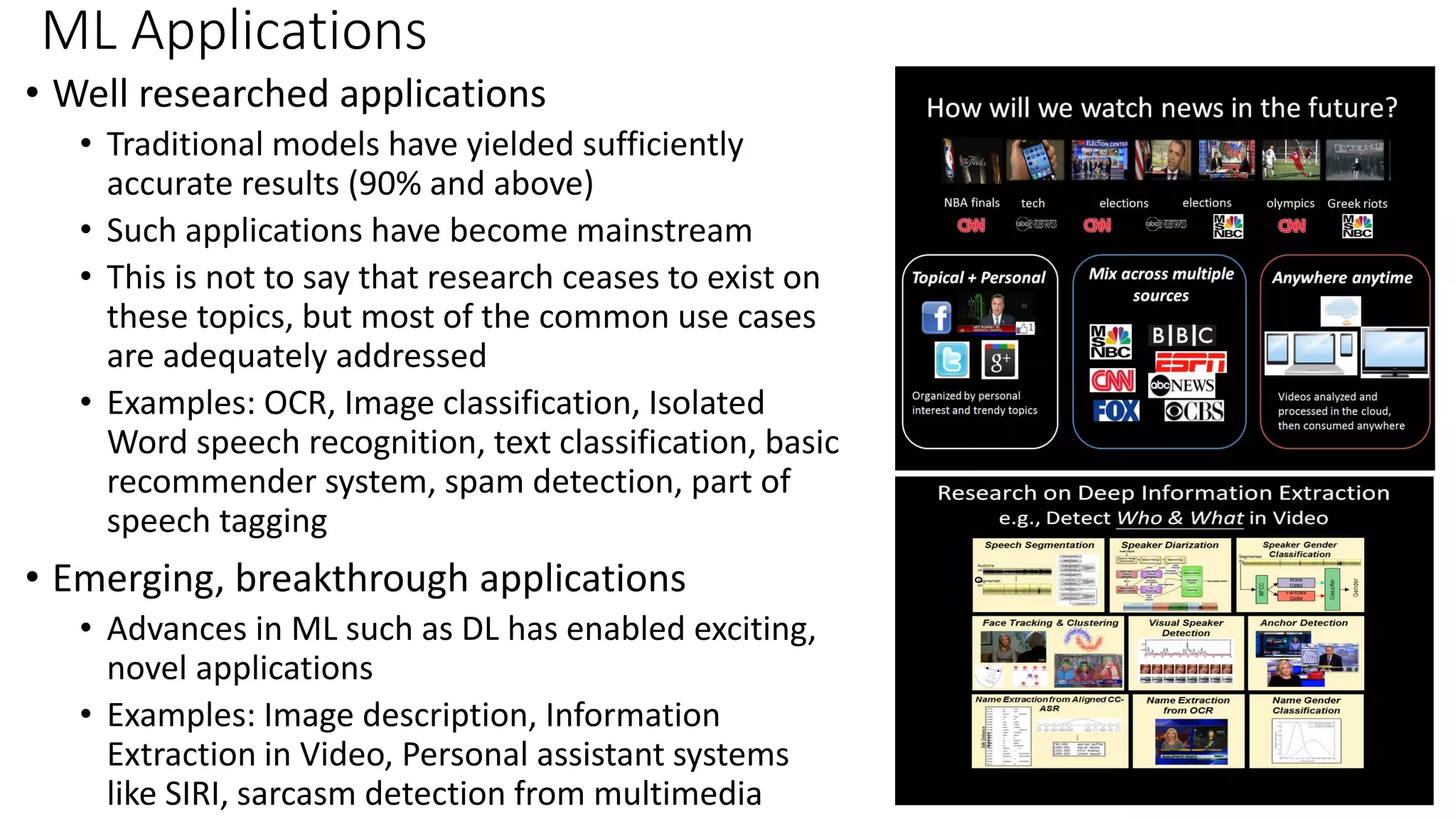 ML Applications • Well researched applications • Traditional models have yielded sufficiently accurate results (90% and above) • Such applications have become mainstream • This is not to say that research ceases to exist on these topics, but most of the common use cases are adequately addressed • Examples: OCR, Image classification, Isolated Word speech recognition, text classification, basic recommender system, spam detection, part of speech tagging • Emerging, breakthrough applications • Advances in ML such as DL has enabled exciting, novel applications • Examples: Image description, Information Extraction in Video, Personal assistant systems like SIRI, sarcasm detection from multimedia 
