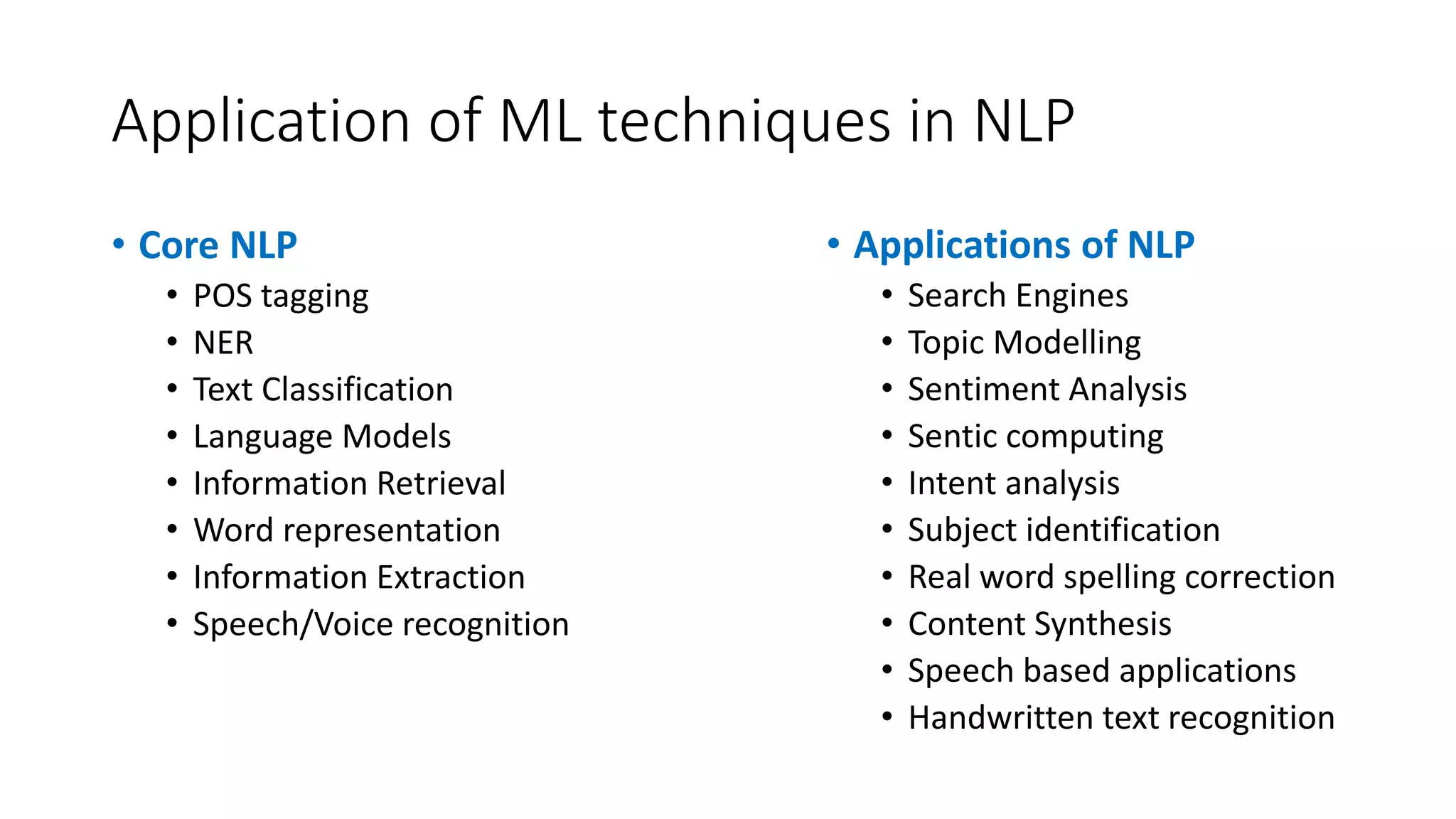 Application of ML techniques in NLP • Core NLP • POS tagging • NER • Text Classification • Language Models • Information Retrieval • Word representation • Information Extraction • Speech/Voice recognition • Applications of NLP • Search Engines • Topic Modelling • Sentiment Analysis • Sentic computing • Intent analysis • Subject identification • Real word spelling correction • Content Synthesis • Speech based applications • Handwritten text recognition 