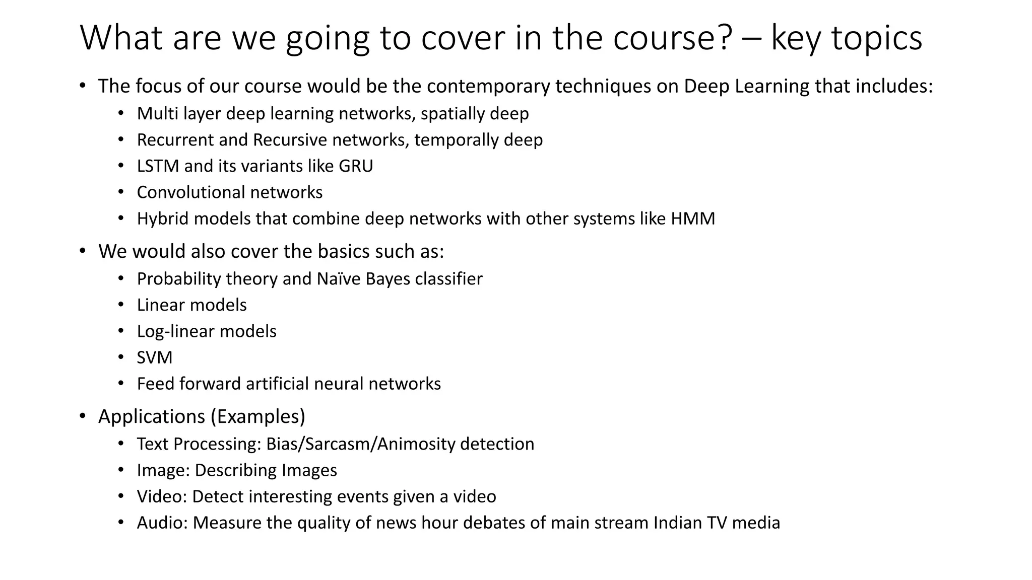 What are we going to cover in the course? – key topics • The focus of our course would be the contemporary techniques on Deep Learning that includes: • Multi layer deep learning networks, spatially deep • Recurrent and Recursive networks, temporally deep • LSTM and its variants like GRU • Convolutional networks • Hybrid models that combine deep networks with other systems like HMM • We would also cover the basics such as: • Probability theory and Naïve Bayes classifier • Linear models • Log-linear models • SVM • Feed forward artificial neural networks • Applications (Examples) • Text Processing: Bias/Sarcasm/Animosity detection • Image: Describing Images • Video: Detect interesting events given a video • Audio: Measure the quality of news hour debates of main stream Indian TV media 