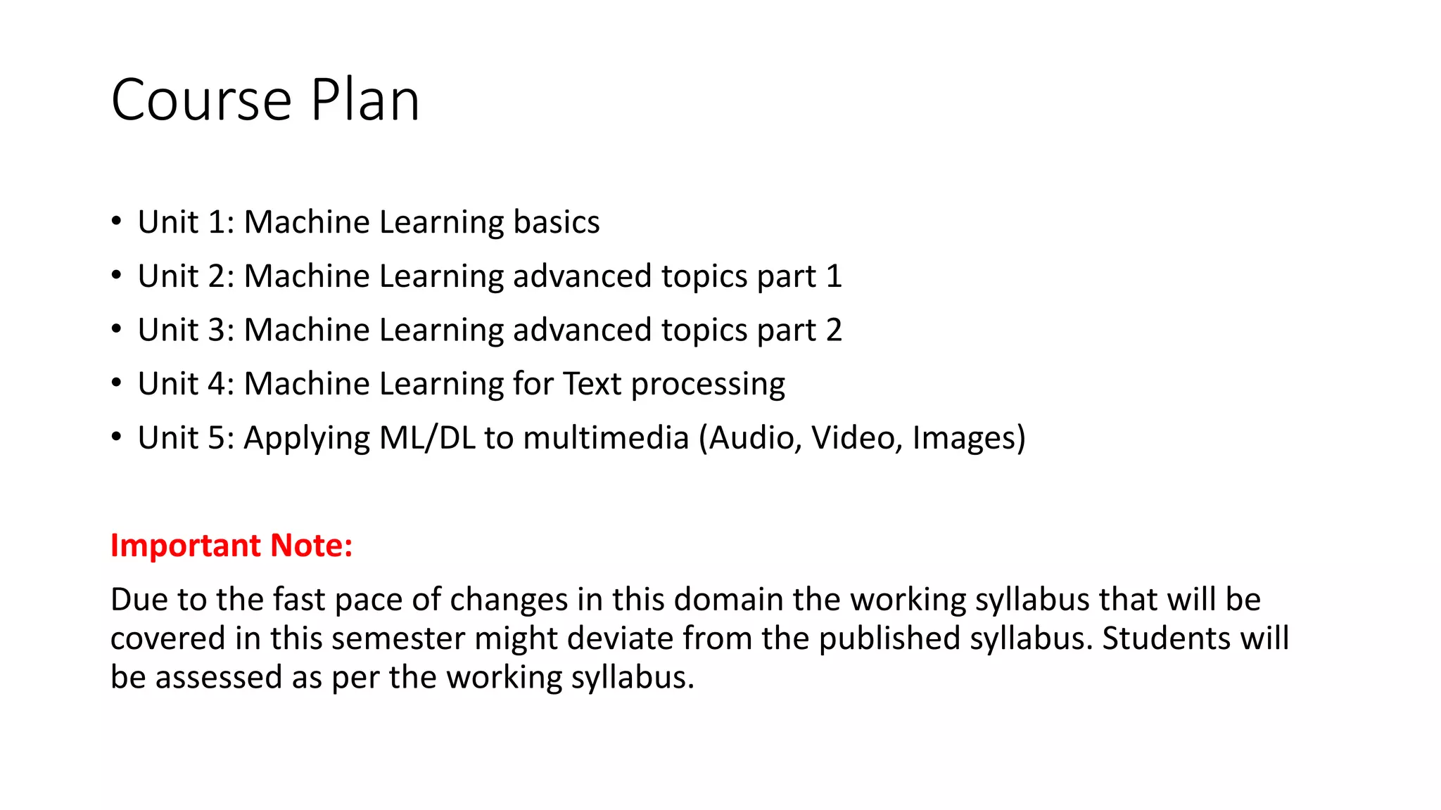 Course Plan • Unit 1: Machine Learning basics • Unit 2: Machine Learning advanced topics part 1 • Unit 3: Machine Learning advanced topics part 2 • Unit 4: Machine Learning for Text processing • Unit 5: Applying ML/DL to multimedia (Audio, Video, Images) Important Note: Due to the fast pace of changes in this domain the working syllabus that will be covered in this semester might deviate from the published syllabus. Students will be assessed as per the working syllabus. 