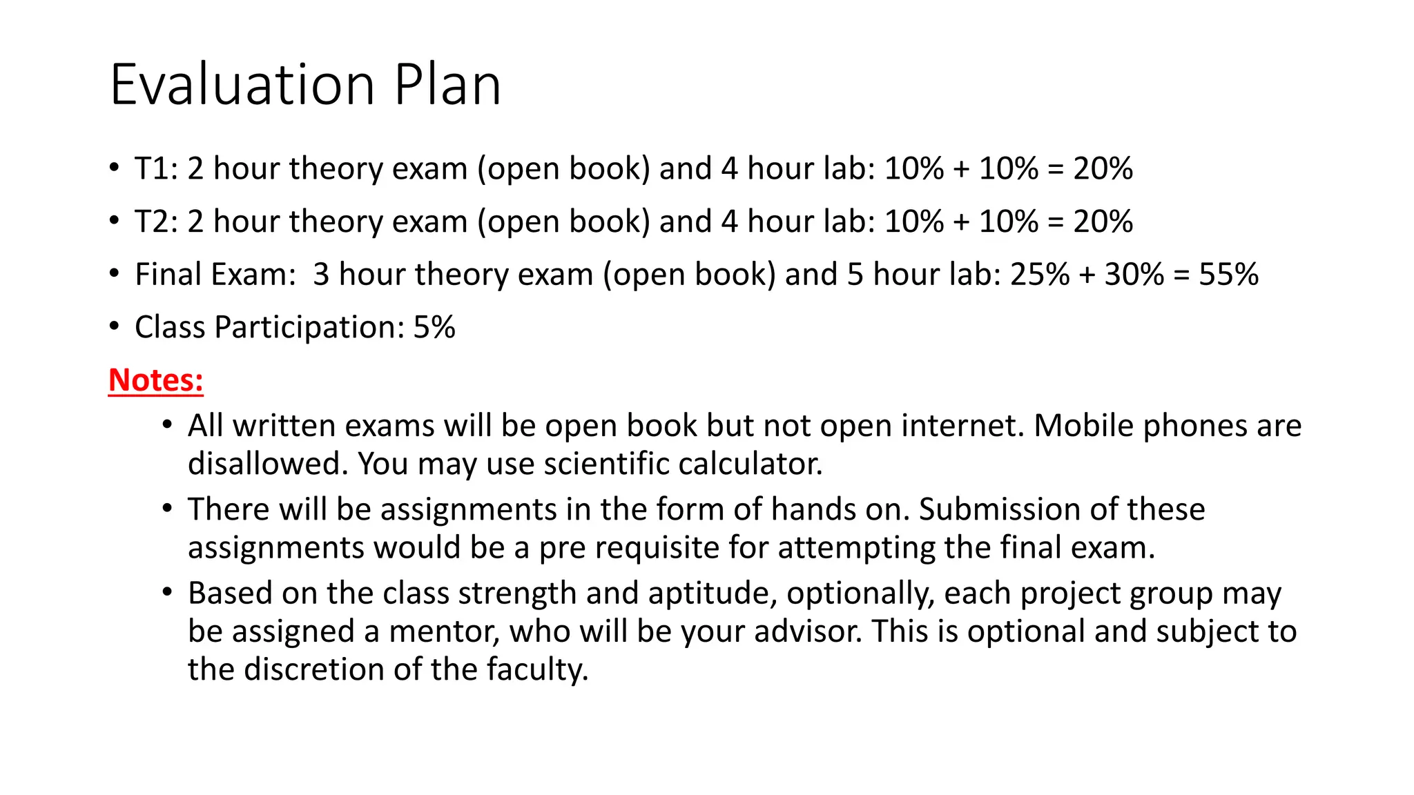 Evaluation Plan • T1: 2 hour theory exam (open book) and 4 hour lab: 10% + 10% = 20% • T2: 2 hour theory exam (open book) and 4 hour lab: 10% + 10% = 20% • Final Exam: 3 hour theory exam (open book) and 5 hour lab: 25% + 30% = 55% • Class Participation: 5% Notes: • All written exams will be open book but not open internet. Mobile phones are disallowed. You may use scientific calculator. • There will be assignments in the form of hands on. Submission of these assignments would be a pre requisite for attempting the final exam. • Based on the class strength and aptitude, optionally, each project group may be assigned a mentor, who will be your advisor. This is optional and subject to the discretion of the faculty. 