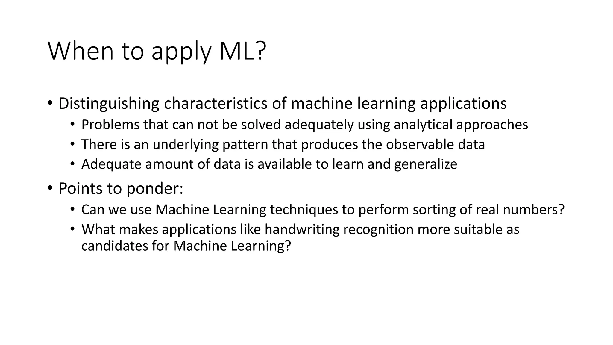 When to apply ML? • Distinguishing characteristics of machine learning applications • Problems that can not be solved adequately using analytical approaches • There is an underlying pattern that produces the observable data • Adequate amount of data is available to learn and generalize • Points to ponder: • Can we use Machine Learning techniques to perform sorting of real numbers? • What makes applications like handwriting recognition more suitable as candidates for Machine Learning? 