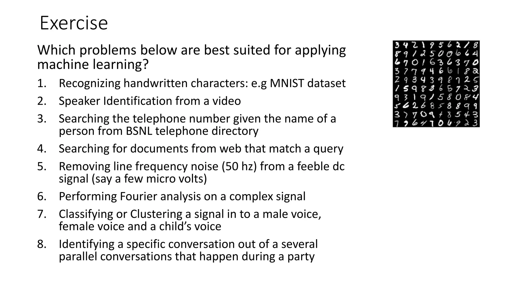 Exercise Which problems below are best suited for applying machine learning? 1. Recognizing handwritten characters: e.g MNIST dataset 2. Speaker Identification from a video 3. Searching the telephone number given the name of a person from BSNL telephone directory 4. Searching for documents from web that match a query 5. Removing line frequency noise (50 hz) from a feeble dc signal (say a few micro volts) 6. Performing Fourier analysis on a complex signal 7. Classifying or Clustering a signal in to a male voice, female voice and a child’s voice 8. Identifying a specific conversation out of a several parallel conversations that happen during a party 
