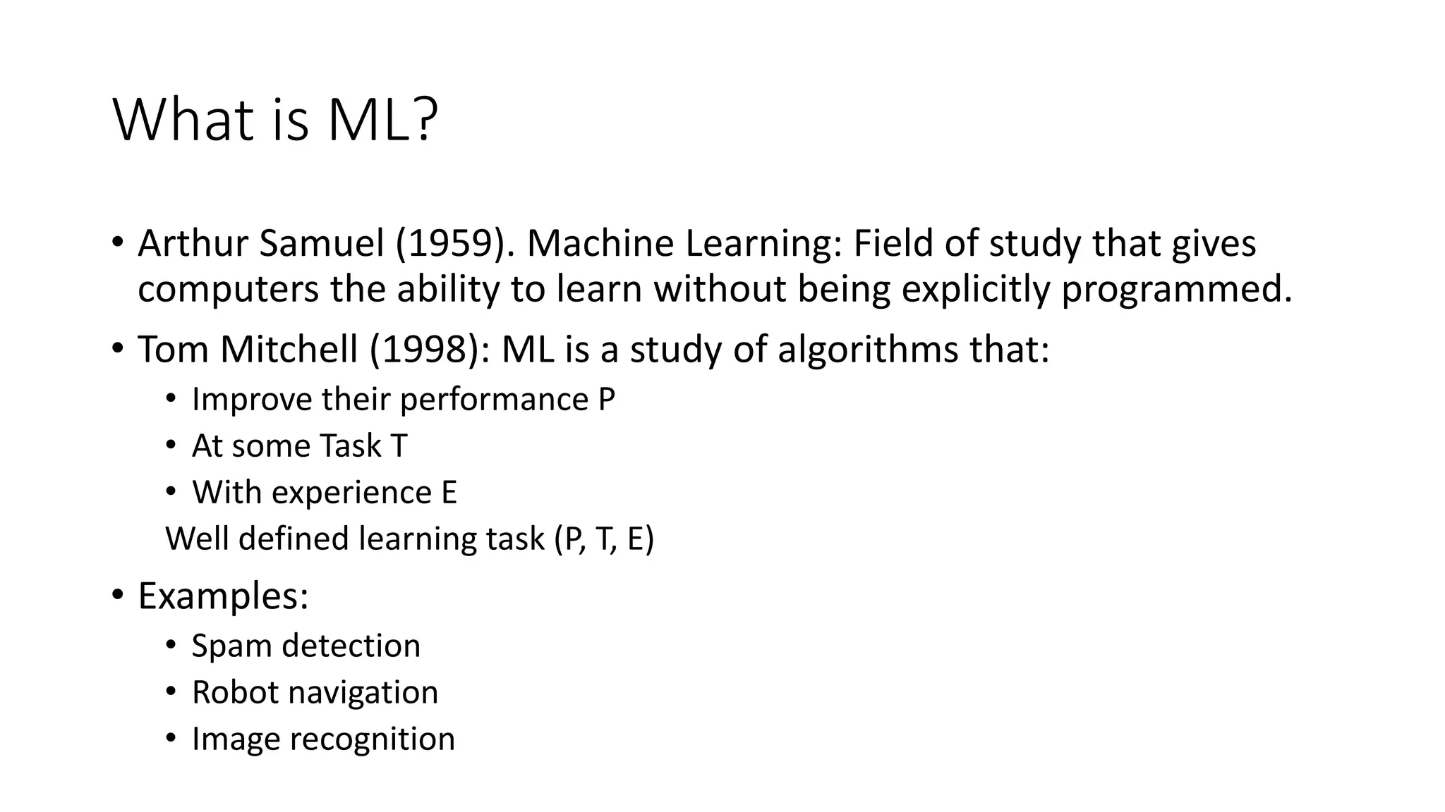 What is ML? • Arthur Samuel (1959). Machine Learning: Field of study that gives computers the ability to learn without being explicitly programmed. • Tom Mitchell (1998): ML is a study of algorithms that: • Improve their performance P • At some Task T • With experience E Well defined learning task (P, T, E) • Examples: • Spam detection • Robot navigation • Image recognition 