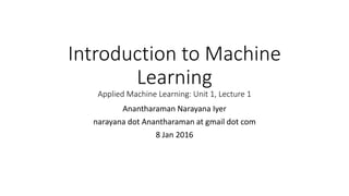 Introduction to Machine
Learning
Applied Machine Learning: Unit 1, Lecture 1
Anantharaman Narayana Iyer
narayana dot Anantharaman at gmail dot com
8 Jan 2016
 