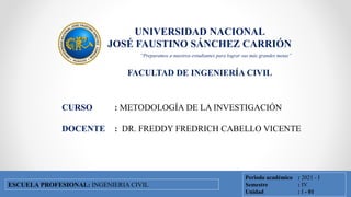 UNIVERSIDAD NACIONAL
JOSÉ FAUSTINO SÁNCHEZ CARRIÓN
FACULTAD DE INGENIERÍA CIVIL
FACULTAD DE INGENIERÍA CIVIL
ESCUELA PROFESIONAL DE INGENIERÍA CIVIL
CURSO : METODOLOGÍA DE LA INVESTIGACIÓN
DOCENTE : DR. FREDDY FREDRICH CABELLO VICENTE
Periodo académico : 2021 - I
Semestre : IV
Unidad : I - 01
ESCUELA PROFESIONAL: INGENIERIA CIVIL
“Preparamos a nuestros estudiantes para lograr sus más grandes metas”
 