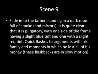 Scene 9
• Fade in to the father standing in a dark room
full of smoke (and mirrors). It is quite clear
that it is purgatory, with one side of the frame
having a slight blue tint and one with a slight
red tint. Quick flashes to arguments with his
family and moments in which he lost all of his
money (these flashbacks are in slow motion).
 
