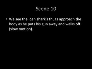 Scene 10
• We see the loan shark’s thugs approach the
body as he puts his gun away and walks off.
(slow motion).
 