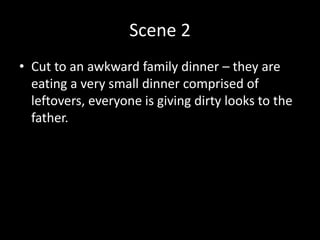 Scene 2
• Cut to an awkward family dinner – they are
eating a very small dinner comprised of
leftovers, everyone is giving dirty looks to the
father.
 
