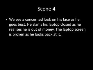Scene 4
• We see a concerned look on his face as he
goes bust. He slams his laptop closed as he
realises he is out of money. The laptop screen
is broken as he looks back at it.
 