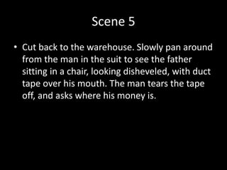 Scene 5
• Cut back to the warehouse. Slowly pan around
from the man in the suit to see the father
sitting in a chair, looking disheveled, with duct
tape over his mouth. The man tears the tape
off, and asks where his money is.
 