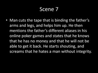 Scene 7
• Man cuts the tape that is binding the father’s
arms and legs, and helps him up. He then
mentions the father’s different aliases in his
online poker games and states that he knows
that he has no money and that he will not be
able to get it back. He starts shouting, and
screams that he hates a man without integrity.
 