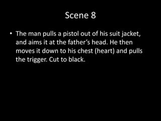 Scene 8
• The man pulls a pistol out of his suit jacket,
and aims it at the father’s head. He then
moves it down to his chest (heart) and pulls
the trigger. Cut to black.
 