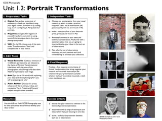GCSE Photography


Unit 1.2: Portrait Transformations
1. Preparatory Tasks                                2. Independent Tasks

 a) Digital: Take a close up portrait of             a) Choose one photographer from your visual
    someone (i.e. head and shoulders) using             research in which to make a practical
    your digital camera. Transform it by cutting        response. Take a set of observations (40
    it up and re-conﬁguring it. Manipulate four         pictures) and print out and mount in PD.
    portraits.
                                                     b) Make a selection of six of your favourite
 b) Negative: Using the ﬁlm negative of                 prints, print out and mount in PD.
    yourself, transform your print by using
    some of the techniques learnt from your          c) Annotate/comment on your ideas and
    photograms project.                                 technical considerations. Finally end with a
                                                        statement about how you are going to
 c) VLE: On the VLE, choose one of the tasks            improve/develop your ideas in the next set
    under ‘Transformations: Tasks’ and                  of observations.
    complete one of your choice.
                                                     d) Take a further set of observations
                                                        improving on your previous work and
                                                        remembering to annotate your selections.
3. C&C Tasks

 a) Visual Research: Collect a minimum of
     12 different portraits that are relevant to    4. Final Response
     the theme of ‘Portrait Transformations’.
     Label them with the name of the                 Produce a ﬁnal response to the theme of
     photographer, title of image and date taken.    Portrait Transformations that brings together your
     Add ﬁve keywords to each image.                 research and recorded observations. Be
                                                     creative with your presentation: Consider
 b) Brief: Type out a 150-word brief, explaining     whether it should be window-mounted, a relief,
     your ideas and which photographers you          a mini installation, etc..
     will be analyzing and why?

 c) Artist Proﬁles: Choose two artists
     whose work ﬁts in with your ideas and
     complete a ‘Form, Process and Content’
     analysis using the sheet provided.



Resources                                           Success Criteria

 Visit the VLE and Flickr GCSE Photography area      ✓   ensure that your research is relevant to the
 for links and advice about how to develop your          theme of portrait transformations
 ideas further.
                                                     ✓   experiment with a range of techniques and
                                                         ideas rather than just focusing on one idea

                                                     ✓   show a technical improvement between
                                                                                                          Above: Examples by other GCSE
                                                         each set of observations                         Photography students
 