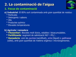 2. La contaminació de l’aigua 1.   Focus de contaminació a) Industrial : El 85% surt contaminada amb gran quantitat de residus: * Partícules * Detergents i sabons * Olis * Productes químics * Elevades temperatures b) Agrícola i ramadera *  Fitosanitari : Biocides molt tòxics, estables i bioacumulables. *  Fertilitzants : augment de salinització NO 3-  i PO 4 3- . *  Ramaderia : com les  purines  (semifluid),  orins  (líquid) o  gallinassa  (sòlid), amb gran quantitat de matèria orgànica i microorganismes. 