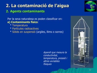2. La contaminació de l’aigua 2.   Agents contaminants Per la seva naturalesa es poden classificar en: a) Contaminants físics : *  Temperatura *  Partícules radioactives *  Sòlids en suspensió  (argiles, llims o sorres) Aparell que mesura la conductivitat, temperatura, pressió i altres avriables físiques 