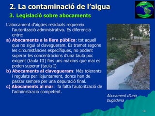 2. La contaminació de l’aigua 3.   Legislació sobre abocaments L’abocament d’aigües residuals requereix l’autorització administrativa. Es diferencia entre: a) Abocaments a la llera pública : tot aquell que no sigui al clavegueram. Es tramet segons les circumstàncies específiques, no podent superar les concentracions d’una taula poc exigent (taula III) fins uns màxims que mai es poden superar (taula I) b) Abocaments al clavegueram : Més tolerants i regulats per l’ajuntament, doncs han de passar sempre per una depuració final. c) Abocaments al mar :  fa falta l’autorització de l’administració competent. Abocament d’una bugaderia 