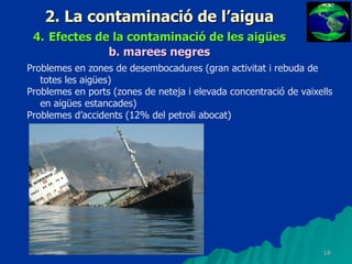 2. La contaminació de l’aigua 4.   Efectes de la contaminació de les aigües b.   marees negres Problemes en zones de desembocadures (gran activitat i rebuda de totes les aigües) Problemes en ports (zones de neteja i elevada concentració de vaixells en aigües estancades) Problemes d’accidents (12% del petroli abocat) 