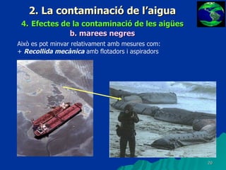 2. La contaminació de l’aigua 4.   Efectes de la contaminació de les aigües b.   marees negres Això es pot minvar relativament amb mesures com: +  Recollida mecànica  amb flotadors i aspiradors 