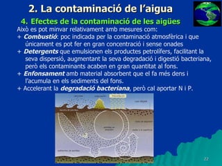 2. La contaminació de l’aigua 4.   Efectes de la contaminació de les aigües Això es pot minvar relativament amb mesures com: +  Combustió : poc indicada per la contaminació atmosfèrica i que únicament es pot fer en gran concentració i sense onades +  Detergents  que emulsionen els productes petrolífers, facilitant la seva dispersió, augmentant la seva degradació i digestió bacteriana, però els contaminants acaben en gran quantitat al fons. +  Enfonsament  amb material absorbent que el fa més dens i l’acumula en els sediments del fons. + Accelerant la  degradació bacteriana , però cal aportar N i P. 