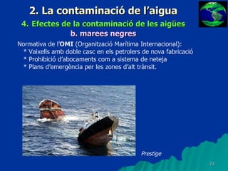 2. La contaminació de l’aigua 4.   Efectes de la contaminació de les aigües b.   marees negres Normativa de l’ OMI  (Organització Marítima Internacional): * Vaixells amb doble casc en els petrolers de nova fabricació * Prohibició d’abocaments com a sistema de neteja * Plans d’emergència per les zones d’alt trànsit. Prestige 