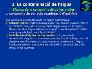 2. La contaminació de l’aigua 4.   Efectes de la contaminació de les aigües c.   contaminació per sobreexplotació d’aqüífers Això comporta la mobilització de les aigües subterrànies: a) Intrusió salina : l’extracció d’aigua d’un pou sempre provoca l’efecte de l’embut o conus de depressió. Sota l’aigua dolça, en les zones litorals, se situa l’aigua salada que no puja a nivells superiors freàtics a menys que hi hagi una sobreexplotació. b) Mobilització d’aigües contaminades : pot comporta la concentració d’aquests contaminants per disminució de l’aigua com el desplaçament d’aquesta cap un pou que s’està explotant. L’aigua freàtica sempre es mou segons els desnivells, i perpendicular a ells, creats en les isopiezes 