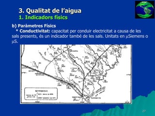 3. Qualitat de l’aigua 1. Indicadors físics b) Paràmetres Físics * Conductivitat:  capacitat per conduir electricitat a causa de les sals presents, és un indicador també de les sals. Unitats en   Siemens o   S. 