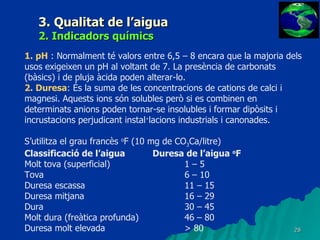 3. Qualitat de l’aigua 2. Indicadors químics 1. pH  : Normalment té valors entre 6,5 – 8 encara que la majoria dels usos exigeixen un pH al voltant de 7. La presència de carbonats (bàsics) i de pluja àcida poden alterar-lo. 2. Duresa : És la suma de les concentracions de cations de calci i magnesi. Aquests ions són solubles però si es combinen en determinats anions poden tornar-se insolubles i formar dipòsits i incrustacions perjudicant instal·lacions industrials i canonades. S’utilitza el grau francès  o F (10 mg de CO 3 Ca/litre) Classificació de l’aigua Duresa de l’aigua  o F Molt tova (superficial) 1 – 5 Tova 6 – 10 Duresa escassa 11 – 15 Duresa mitjana 16 – 29 Dura 30 – 45 Molt dura (freàtica profunda) 46 – 80 Duresa molt elevada > 80 