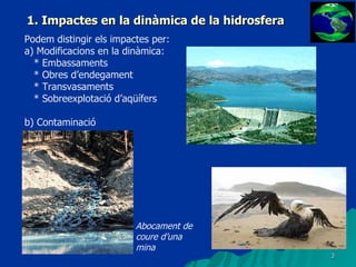 1. Impactes en la dinàmica de la hidrosfera Podem distingir els impactes per: a) Modificacions en la dinàmica: * Embassaments * Obres d’endegament * Transvasaments * Sobreexplotació d’aqüífers b) Contaminació Abocament de coure d’una mina 