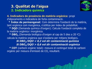 3. Qualitat de l’aigua 2. Indicadors químics 4.   Indicadors de presència de matèria orgànica : propi d’abocaments e indicadora de forta contaminació. * Índex de permanganat : Com determina l’oxidació de la matèria, tant orgànica com inorgànica, s’utilitza per índex de potabilitat. * DQO  (Demanda química d’oxigen): Calcula l’oxidació completa de la matèria orgànica i inorgànica. * DBO 5  (Demanda biològica d’oxigen al cap de 5 dies a 20  o C): calcula la matèria orgànica que s’oxidaria per mitjans biològics. Si DBO 5 /DQO < 0,2 vol dir contaminació química Si DBO 5 /DQO > 0,6 vol dir contaminació orgànica * COT  (carboni orgànic total): mesura el contingut total de carboni orgànic per mesura d’emissió de CO 2  resultant. 