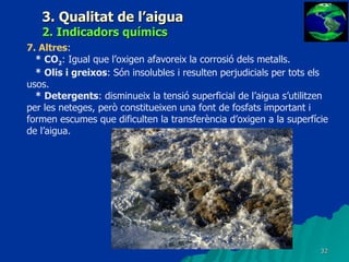 3. Qualitat de l’aigua 2. Indicadors químics 7. Altres :  * CO 2 : Igual que l’oxigen afavoreix la corrosió dels metalls. * Olis i greixos : Són insolubles i resulten perjudicials per tots els usos. * Detergents : disminueix la tensió superficial de l’aigua s’utilitzen per les neteges, però constitueixen una font de fosfats important i formen escumes que dificulten la transferència d’oxigen a la superfície de l’aigua. 
