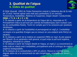 3. Qualitat de l’aigua 4. Índex de qualitat El ISQA (Queralt, 1992) és l'índex fisicoquímic emprat a Catalunya des de fa més de 15 anys. Permet operar amb molt pocs paràmetres (5 en concret): Temperatura, Oxidabilitat, Matèries en Suspensió, Oxigen dissolt i Conductivitat. ISQA = T ( A + B + C + D) T : Es dedueix a partir de la temperatura de l'aigua del riu, mesurada en ºC. Principalment indica la pol·lució per centrals termoelèctriques (tant nuclears com les de combustibles fòssils). Tenint en compte que hi ha variacions per qüestions climàtiques. A : Es dedueix a partir de l'oxidabilitat al permanganat en mgO 2 /l. L'oxidabilitat correspon a la quantitat d'oxigen que es consum en una oxidació amb MnO 4 K en ebullició. B : Es dedueix a partir de la matèria en suspensió (MES) en mg/l. Es pot separar per filtració. És un paràmetre molt general, el qual inclou la pol·lució orgànica, inorgànica, industrial i/o urbana. C : Es dedueix a partir de l'oxigen dissolt en l'aigua, en mgO 2 /l. La concentració es troba molt en relació amb l'oxidabilitat, principalment amb el contingut de matèria orgànica biodegradable. D : Es dedueix de la conductivitat a 18ºC en µS/cm. Mesura la mobilitat iònica, deguda sobre tot a la concentració de sals inorgàniques, principalment clorurs i sulfats. 