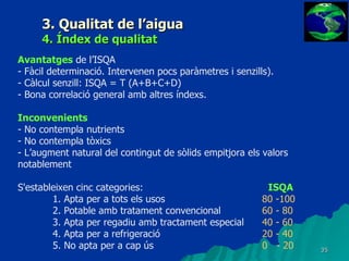 3. Qualitat de l’aigua 4. Índex de qualitat Avantatges  de l’ISQA - Fàcil determinació. Intervenen pocs paràmetres i senzills). - Càlcul senzill: ISQA = T (A+B+C+D) - Bona correlació general amb altres índexs. Inconvenients - No contempla nutrients - No contempla tòxics - L’augment natural del contingut de sòlids empitjora els valors notablement S'estableixen cinc categories:      ISQA      1. Apta per a tots els usos  80 -100        2. Potable amb tratament convencional  60 - 80        3. Apta per regadiu amb tractament especial  40 - 60         4. Apta per a refrigeració  20 - 40         5. No apta per a cap ús 0  - 20    
