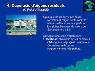 4. Depuració d’aigües residuals A. Potabilització Aigua que ha de servir per beure. Normalment l’aigua subterrània té millors qualitats que la superficial. Són aigües blanques de valors de ISQA superiors a 85.   Cal seguir una sèrie d'operacions: 1. Desbast : eliminació de les partícules sòlides grans mitjançant unes reixes successives amb barres progressivament més petites. 