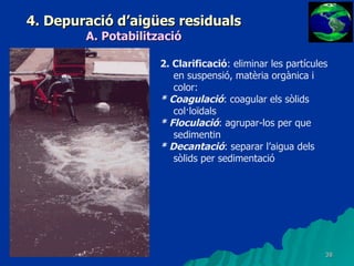 4. Depuració d’aigües residuals A. Potabilització 2. Clarificació : eliminar les partícules en suspensió, matèria orgànica i color: * Coagulació : coagular els sòlids col·loïdals * Floculació : agrupar-los per que sedimentin * Decantació : separar l’aigua dels sòlids per sedimentació 
