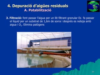 4. Depuració d’aigües residuals A. Potabilització 3. Filtració:  fent passar l’aigua per un llit filtrant granular Es  fa passar el líquid per un substrat de 1,6m de sorra i després es neteja amb aigua i O 2 . Elimina patògens  