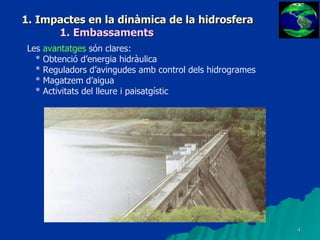 1. Impactes en la dinàmica de la hidrosfera 1. Embassaments Les  avantatges  són clares: * Obtenció d’energia hidràulica * Reguladors d’avingudes amb control dels hidrogrames * Magatzem d’aigua * Activitats del lleure i paisatgístic 