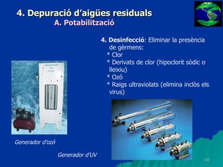 4. Depuració d’aigües residuals A. Potabilització 4. Desinfecció : Eliminar la presència de gèrmens: * Clor * Derivats de clor (hipoclorit sòdic o lleixiu) * Ozó * Raigs ultraviolats (elimina inclòs els virus) Generador d’UV Generador d’ozó 