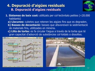 4. Depuració d’aigües residuals B. Depuració d’aigües residuals 1. Sistemes de baix cost:  utilitzats per col·lectivitats petites (<20.000 habitants) a) Llacunes:  cubetes que retenen les aigües fins que es degraden. b) Basses de decantació:  basses que afavoreixen la sedimentació de materials fins, utilitzades en mineria. c) Llits de torba:  es fa circular l’aigua a través de la torba que té gran capacitat d’adsorció de substàncies col·loïdals o dissoltes. 