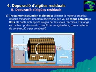 4. Depuració d’aigües residuals B. Depuració d’aigües residuals c) Tractament secundari o biològic:  eliminar la matèria orgànica dissolta mitjançant una flora bacteriana que viu en  fangs activats  o  llots  als quals se'ls aporta oxigen per les seves reaccions. Els fangs es tracten i poden servir o reutilitzar en agricultura, com a material de construcció o per combustió   