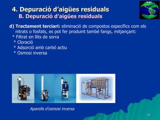 4. Depuració d’aigües residuals B. Depuració d’aigües residuals d) Tractament terciari:  eliminació de compostos específics com els nitrats o fosfats, es pot fer produint també fangs, mitjançant: * Filtrat en llits de sorra * Cloració * Adsorció amb carbó actiu * Osmosi inversa Aparells d’osmosi inversa 