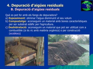 4. Depuració d’aigües residuals B. Depuració d’aigües residuals Què es pot fer amb els fangs de depuradora? a)  Espessiment : eliminar l’aigua disminuint el seu volum b)  Compostatge : aconseguim un material amb bones característiques per ser substrat edàfic per l’agricultura. c)  Deshidratació : aconseguim un material que pot ser utilitzat com a combustible (si és ric amb matèria orgànica) o per construcció ( ecoblocs ) 