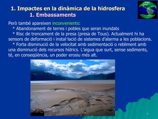 1. Impactes en la dinàmica de la hidrosfera 1. Embassaments Però també apareixen  inconvenients : * Abandonament de terres i pobles que seran inundats * Risc de trencament de la presa (presa de Tous). Actualment hi ha sensors de deformació i instal·lació de sistemes d’alarma a les poblacions. * Forta disminució de la velocitat amb sedimentació o rebliment amb una disminució dels recursos hídrics. L’aigua que surt, sense sediments, té, en conseqüència, un poder erosiu més alt. 