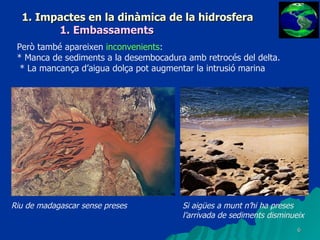 1. Impactes en la dinàmica de la hidrosfera 1. Embassaments Però també apareixen  inconvenients : * Manca de sediments a la desembocadura amb retrocés del delta. * La mancança d’aigua dolça pot augmentar la intrusió marina Riu de madagascar sense preses Si aigües a munt n’hi ha preses l’arrivada de sediments disminueix 