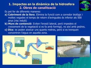 1. Impactes en la dinàmica de la hidrosfera 2. Obres de canalització Es pot fer de diferents maneres: a) Cobriment de la llera . Elimina la funció com a corredor biològic i moltes vegades el temps de retorn d’avingudes és inferior als 500 anys (risc induït) b) Murs de contenció : Eviten l’erosió lateral, però impedeix el creixement de la vegetació si es fa amb formigó, no així amb pedres. c) Dics : es poden aixecar uns quants metres, però si es trenquen concentren l’aigua en aquella zona. 