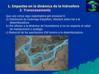 1. Impactes en la dinàmica de la hidrosfera 3. Transvasaments Que una conca sigui exportadora pot provocar-li: a) Disminució de recàrrega d’aqüífers, afectant sobre tot a la desembocadura. b) Pot afectar a la dinàmica de l'ecosistema si no es respecta el cabal de manteniment o ecològic. c) Reducció de les aportacions d’al·luvions a la desembocadura 