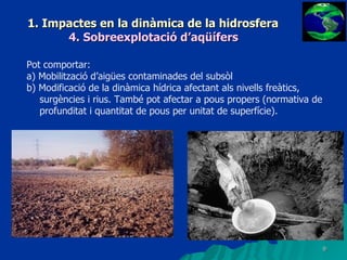 1. Impactes en la dinàmica de la hidrosfera 4. Sobreexplotació d’aqüífers Pot comportar: a) Mobilització d’aigües contaminades del subsòl b) Modificació de la dinàmica hídrica afectant als nivells freàtics, surgències i rius. També pot afectar a pous propers (normativa de profunditat i quantitat de pous per unitat de superfície). 