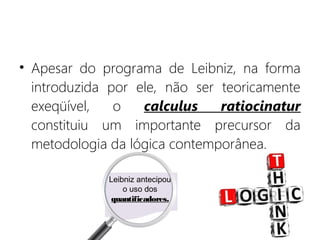 • Apesar do programa de Leibniz, na forma
introduzida por ele, não ser teoricamente
exeqüível, o calculus ratiocinatur
constituiu um importante precursor da
metodologia da lógica contemporânea.
Leibniz antecipou
o uso dos
quantificadores.
 